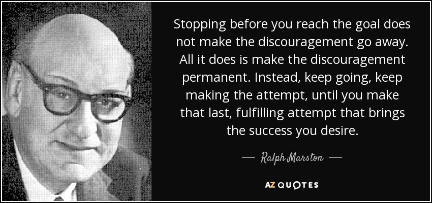 Stopping before you reach the goal does not make the discouragement go away. All it does is make the discouragement permanent. Instead, keep going, keep making the attempt, until you make that last, fulfilling attempt that brings the success you desire. - Ralph Marston