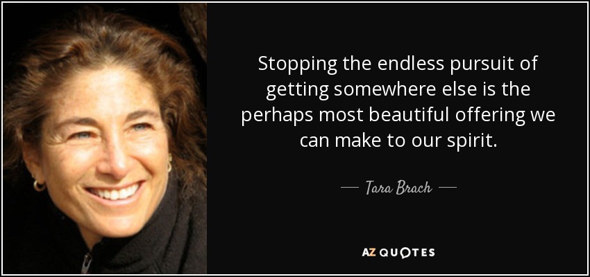 Stopping the endless pursuit of getting somewhere else is the perhaps most beautiful offering we can make to our spirit. - Tara Brach