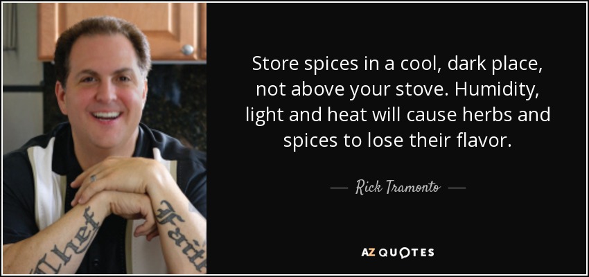 Store spices in a cool, dark place, not above your stove. Humidity, light and heat will cause herbs and spices to lose their flavor. - Rick Tramonto