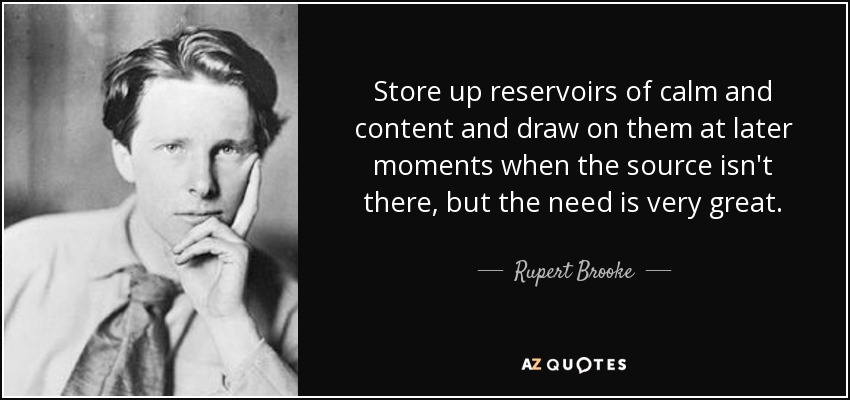 Store up reservoirs of calm and content and draw on them at later moments when the source isn't there, but the need is very great. - Rupert Brooke