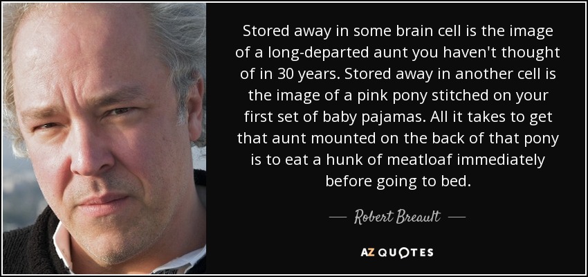 Stored away in some brain cell is the image of a long-departed aunt you haven't thought of in 30 years. Stored away in another cell is the image of a pink pony stitched on your first set of baby pajamas. All it takes to get that aunt mounted on the back of that pony is to eat a hunk of meatloaf immediately before going to bed. - Robert Breault