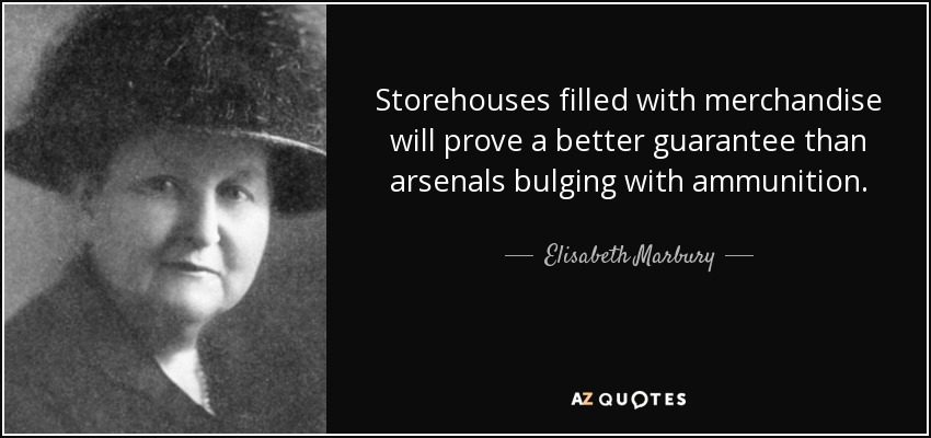 Storehouses filled with merchandise will prove a better guarantee than arsenals bulging with ammunition. - Elisabeth Marbury