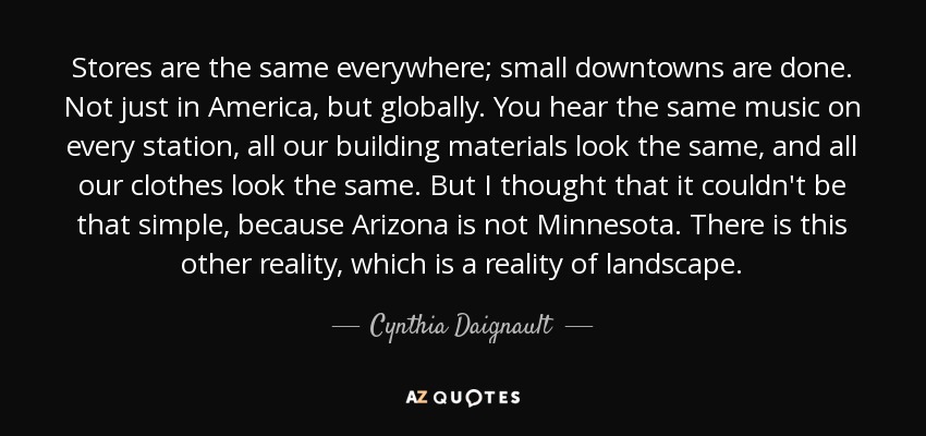 Stores are the same everywhere; small downtowns are done. Not just in America, but globally. You hear the same music on every station, all our building materials look the same, and all our clothes look the same. But I thought that it couldn't be that simple, because Arizona is not Minnesota. There is this other reality, which is a reality of landscape. - Cynthia Daignault