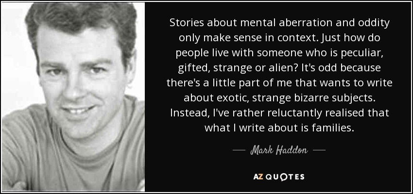 Stories about mental aberration and oddity only make sense in context. Just how do people live with someone who is peculiar, gifted, strange or alien? It's odd because there's a little part of me that wants to write about exotic, strange bizarre subjects. Instead, I've rather reluctantly realised that what I write about is families. - Mark Haddon