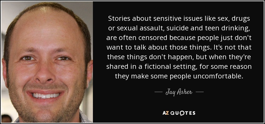 Stories about sensitive issues like sex, drugs or sexual assault, suicide and teen drinking, are often censored because people just don't want to talk about those things. It's not that these things don't happen, but when they're shared in a fictional setting, for some reason they make some people uncomfortable. - Jay Asher