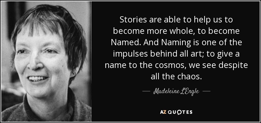 Stories are able to help us to become more whole, to become Named. And Naming is one of the impulses behind all art; to give a name to the cosmos, we see despite all the chaos. - Madeleine L'Engle