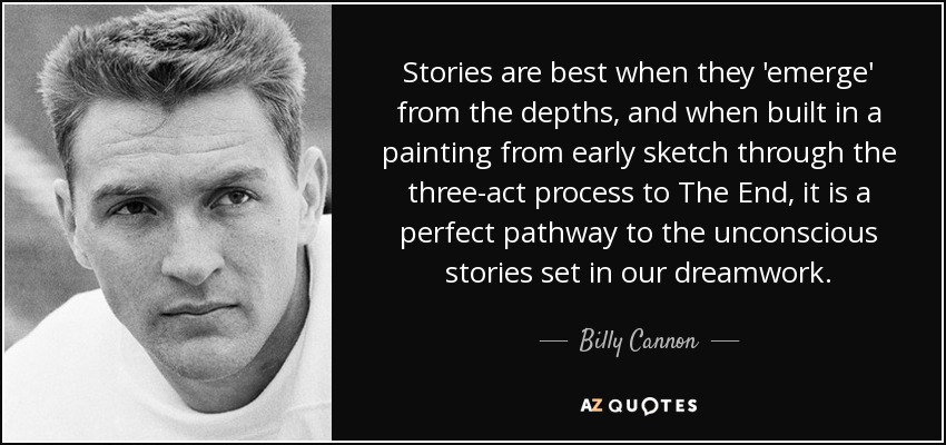 Stories are best when they 'emerge' from the depths, and when built in a painting from early sketch through the three-act process to The End, it is a perfect pathway to the unconscious stories set in our dreamwork. - Billy Cannon