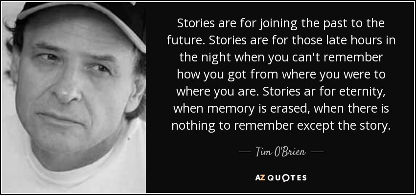 Stories are for joining the past to the future. Stories are for those late hours in the night when you can't remember how you got from where you were to where you are. Stories ar for eternity, when memory is erased, when there is nothing to remember except the story. - Tim O'Brien