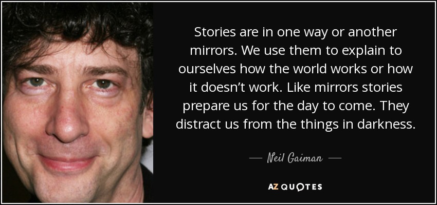 Stories are in one way or another mirrors. We use them to explain to ourselves how the world works or how it doesn’t work. Like mirrors stories prepare us for the day to come. They distract us from the things in darkness. - Neil Gaiman