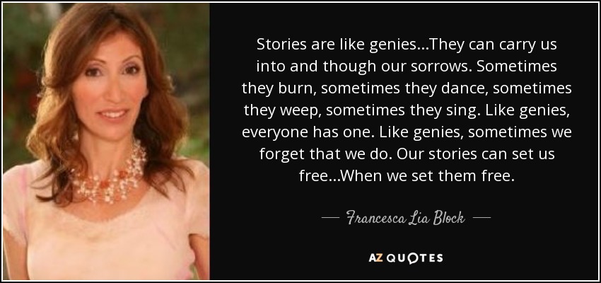 Stories are like genies...They can carry us into and though our sorrows. Sometimes they burn, sometimes they dance, sometimes they weep, sometimes they sing. Like genies, everyone has one. Like genies, sometimes we forget that we do. Our stories can set us free...When we set them free. - Francesca Lia Block