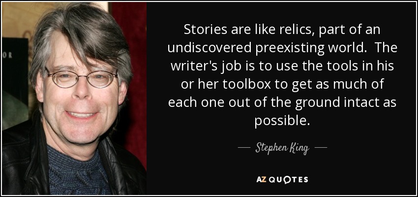 Stories are like relics, part of an undiscovered preexisting world. The writer's job is to use the tools in his or her toolbox to get as much of each one out of the ground intact as possible. - Stephen King