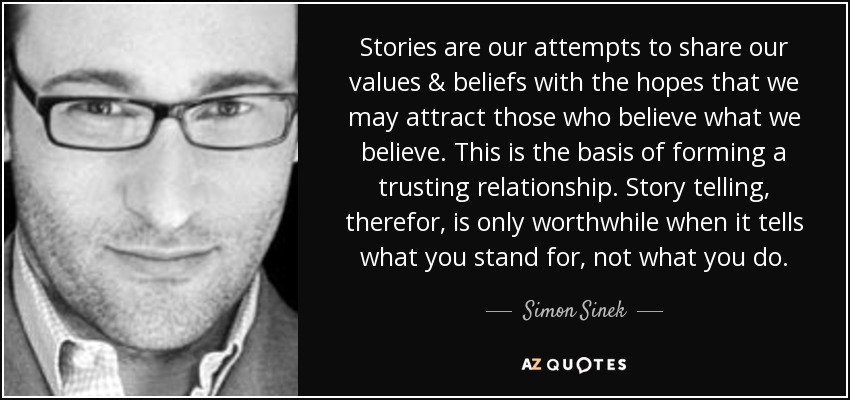 Stories are our attempts to share our values & beliefs with the hopes that we may attract those who believe what we believe. This is the basis of forming a trusting relationship. Story telling, therefor, is only worthwhile when it tells what you stand for, not what you do. - Simon Sinek