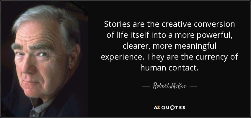 Stories are the creative conversion of life itself into a more powerful, clearer, more meaningful experience. They are the currency of human contact. - Robert McKee