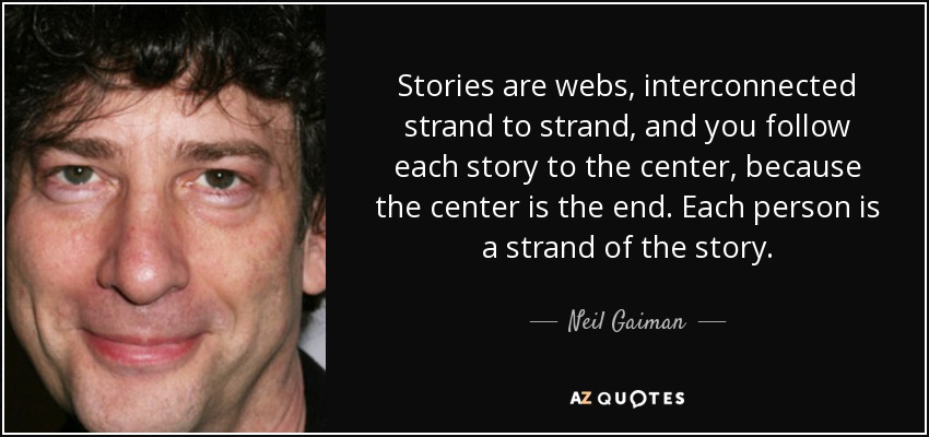 Stories are webs, interconnected strand to strand, and you follow each story to the center, because the center is the end. Each person is a strand of the story. - Neil Gaiman