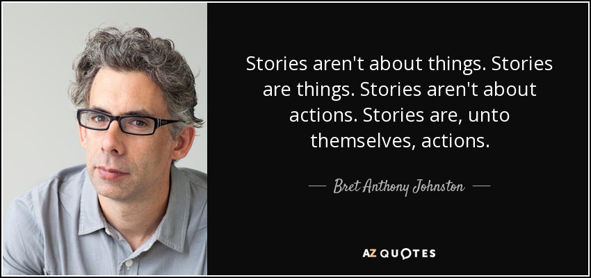 Stories aren't about things. Stories are things. Stories aren't about actions. Stories are, unto themselves, actions. - Bret Anthony Johnston