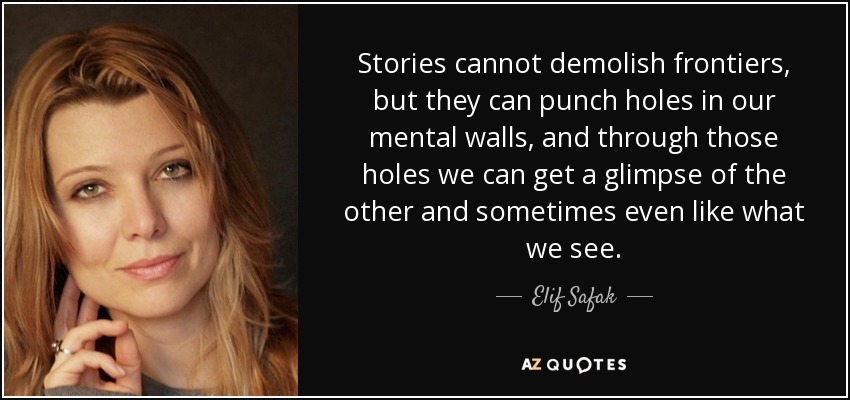 Stories cannot demolish frontiers, but they can punch holes in our mental walls, and through those holes we can get a glimpse of the other and sometimes even like what we see. - Elif Safak