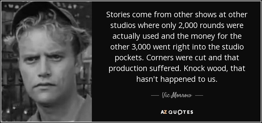 Stories come from other shows at other studios where only 2,000 rounds were actually used and the money for the other 3,000 went right into the studio pockets. Corners were cut and that production suffered. Knock wood, that hasn't happened to us. - Vic Morrow