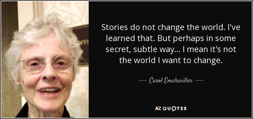 Stories do not change the world. I've learned that. But perhaps in some secret, subtle way... I mean it's not the world I want to change. - Carol Emshwiller