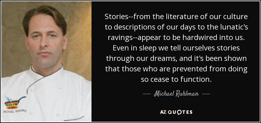 Stories--from the literature of our culture to descriptions of our days to the lunatic's ravings--appear to be hardwired into us. Even in sleep we tell ourselves stories through our dreams, and it's been shown that those who are prevented from doing so cease to function. - Michael Ruhlman