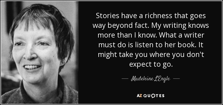 Stories have a richness that goes way beyond fact. My writing knows more than I know. What a writer must do is listen to her book. It might take you where you don't expect to go. - Madeleine L'Engle