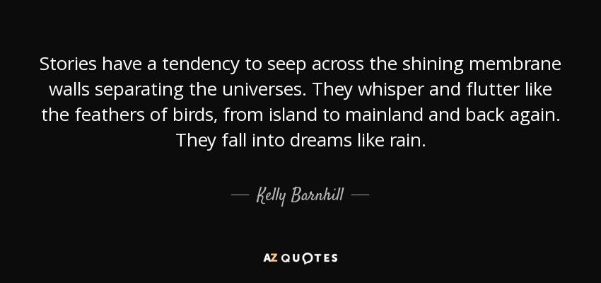 Stories have a tendency to seep across the shining membrane walls separating the universes. They whisper and flutter like the feathers of birds, from island to mainland and back again. They fall into dreams like rain. - Kelly Barnhill