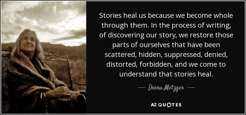 Stories heal us because we become whole through them. In the process of writing, of discovering our story, we restore those parts of ourselves that have been scattered, hidden, suppressed, denied, distorted, forbidden, and we come to understand that stories heal. - Deena Metzger