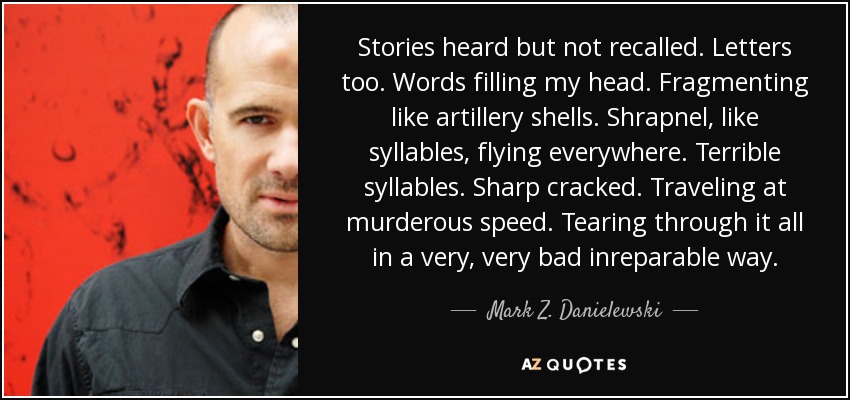 Stories heard but not recalled. Letters too. Words filling my head. Fragmenting like artillery shells. Shrapnel, like syllables, flying everywhere. Terrible syllables. Sharp cracked. Traveling at murderous speed. Tearing through it all in a very, very bad inreparable way. - Mark Z. Danielewski