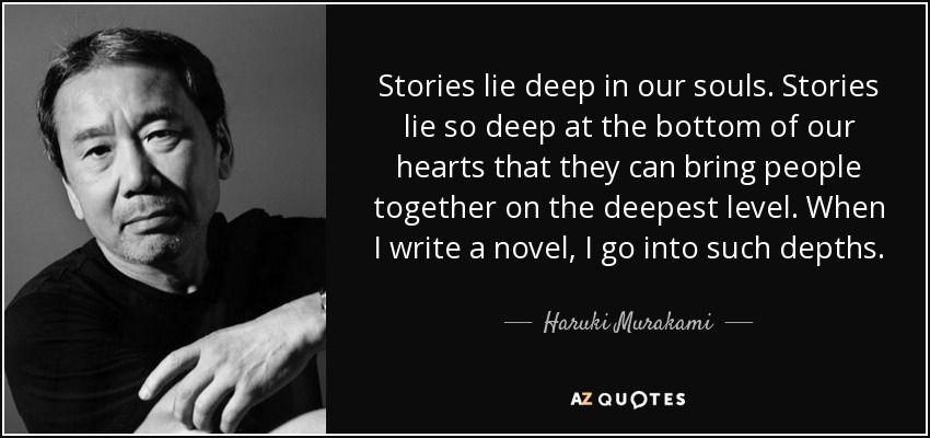 Stories lie deep in our souls. Stories lie so deep at the bottom of our hearts that they can bring people together on the deepest level. When I write a novel, I go into such depths. - Haruki Murakami