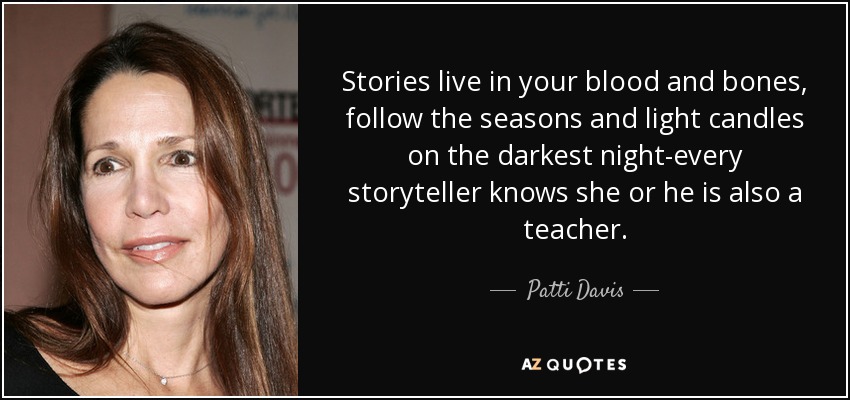 Stories live in your blood and bones, follow the seasons and light candles on the darkest night-every storyteller knows she or he is also a teacher. - Patti Davis