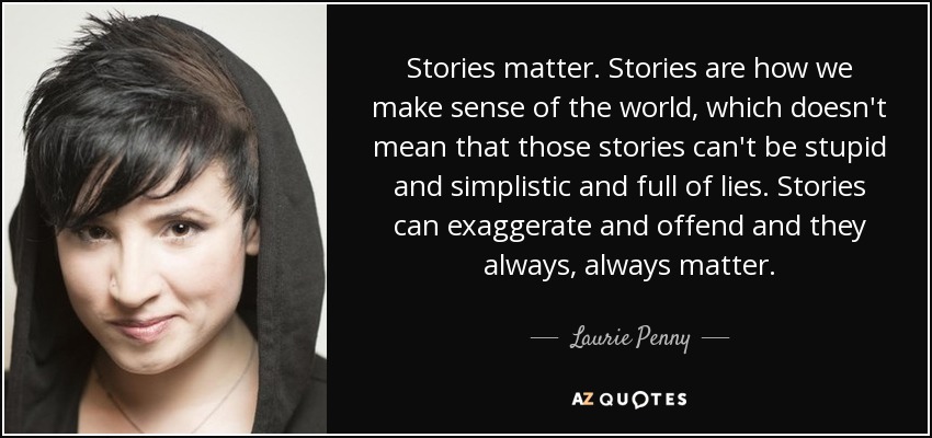 Stories matter. Stories are how we make sense of the world, which doesn't mean that those stories can't be stupid and simplistic and full of lies. Stories can exaggerate and offend and they always, always matter. - Laurie Penny