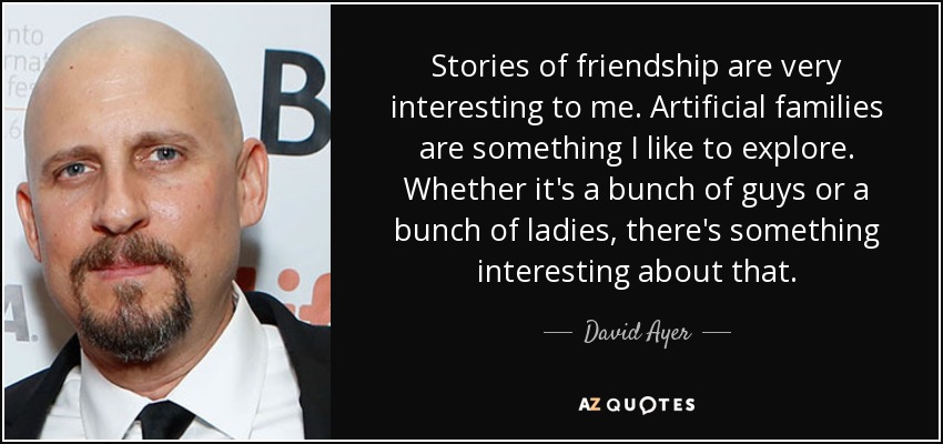 Stories of friendship are very interesting to me. Artificial families are something I like to explore. Whether it's a bunch of guys or a bunch of ladies, there's something interesting about that. - David Ayer