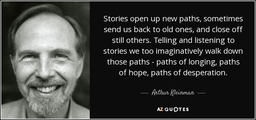 Stories open up new paths, sometimes send us back to old ones, and close off still others. Telling and listening to stories we too imaginatively walk down those paths - paths of longing, paths of hope, paths of desperation. - Arthur Kleinman