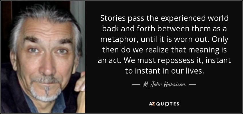 Stories pass the experienced world back and forth between them as a metaphor, until it is worn out. Only then do we realize that meaning is an act. We must repossess it, instant to instant in our lives. - M. John Harrison