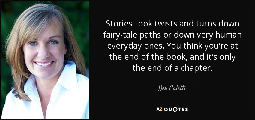 Stories took twists and turns down fairy-tale paths or down very human everyday ones. You think you’re at the end of the book, and it’s only the end of a chapter. - Deb Caletti