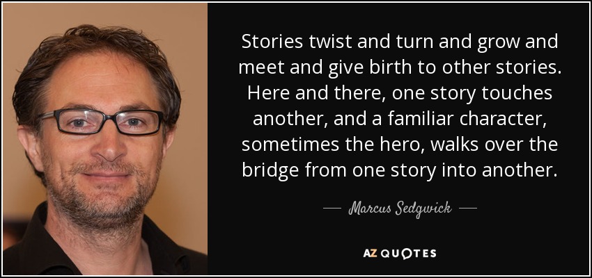 Stories twist and turn and grow and meet and give birth to other stories. Here and there, one story touches another, and a familiar character, sometimes the hero, walks over the bridge from one story into another. - Marcus Sedgwick