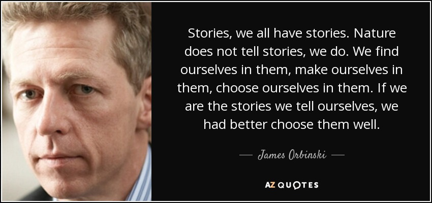 Stories, we all have stories. Nature does not tell stories, we do. We find ourselves in them, make ourselves in them, choose ourselves in them. If we are the stories we tell ourselves, we had better choose them well. - James Orbinski