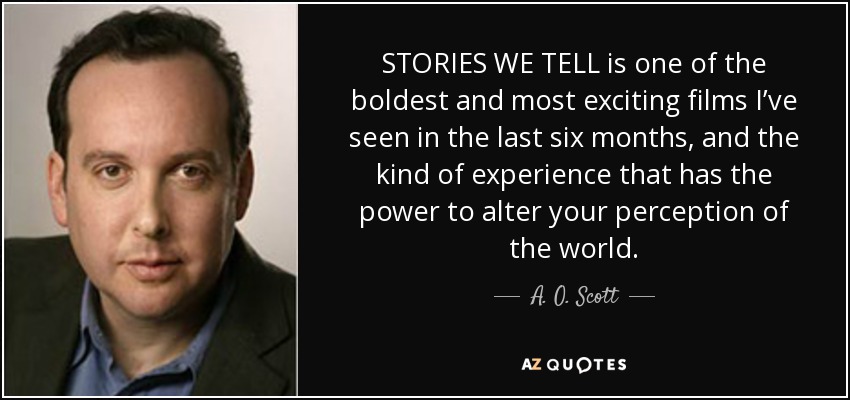 STORIES WE TELL is one of the boldest and most exciting films I’ve seen in the last six months, and the kind of experience that has the power to alter your perception of the world. - A. O. Scott