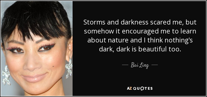 Storms and darkness scared me, but somehow it encouraged me to learn about nature and I think nothing's dark, dark is beautiful too. - Bai Ling