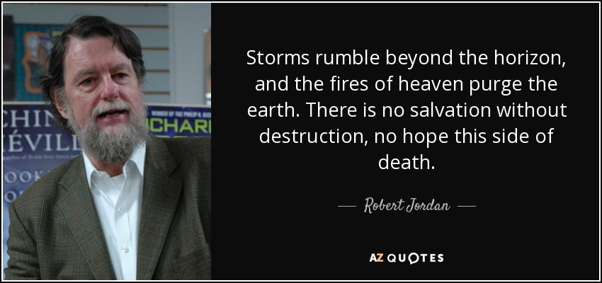 Storms rumble beyond the horizon, and the fires of heaven purge the earth. There is no salvation without destruction, no hope this side of death. - Robert Jordan