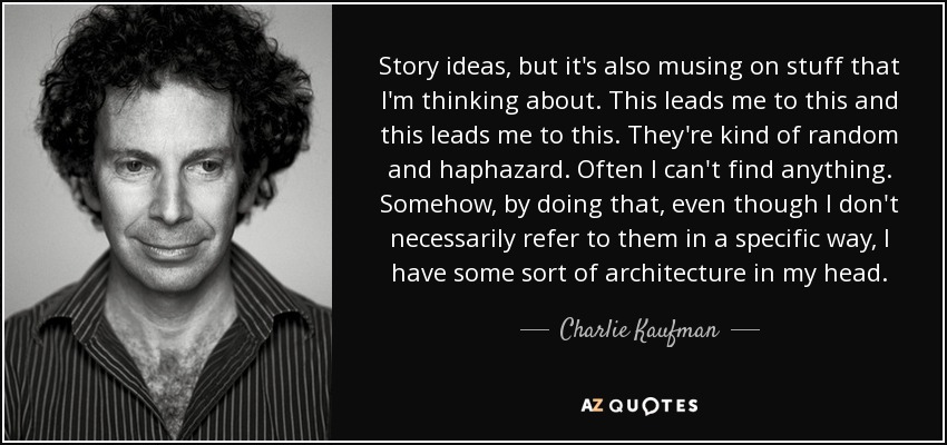 Story ideas, but it's also musing on stuff that I'm thinking about. This leads me to this and this leads me to this. They're kind of random and haphazard. Often I can't find anything. Somehow, by doing that, even though I don't necessarily refer to them in a specific way, I have some sort of architecture in my head. - Charlie Kaufman