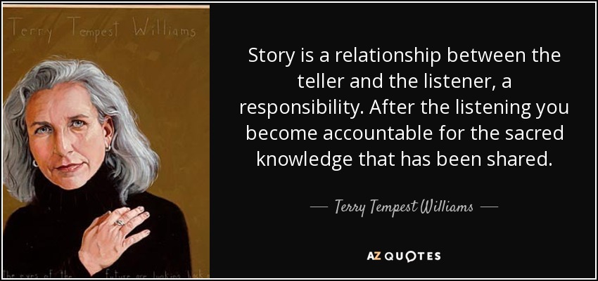 Story is a relationship between the teller and the listener, a responsibility. After the listening you become accountable for the sacred knowledge that has been shared. - Terry Tempest Williams