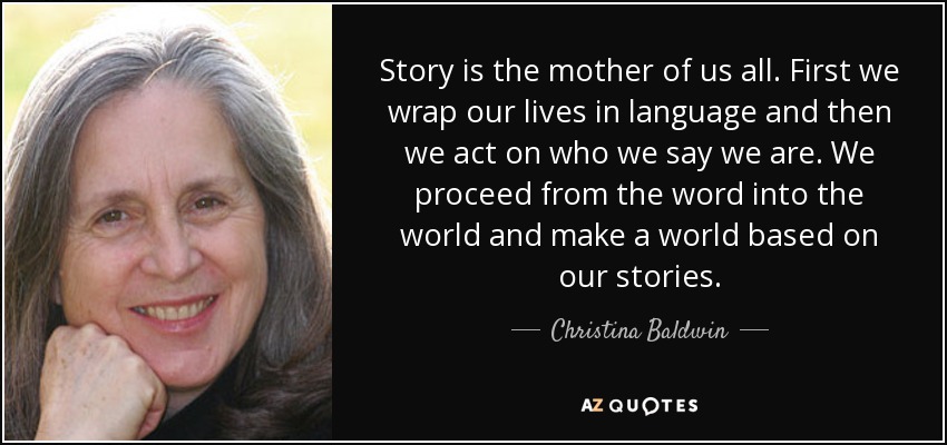 Story is the mother of us all. First we wrap our lives in language and then we act on who we say we are. We proceed from the word into the world and make a world based on our stories. - Christina Baldwin