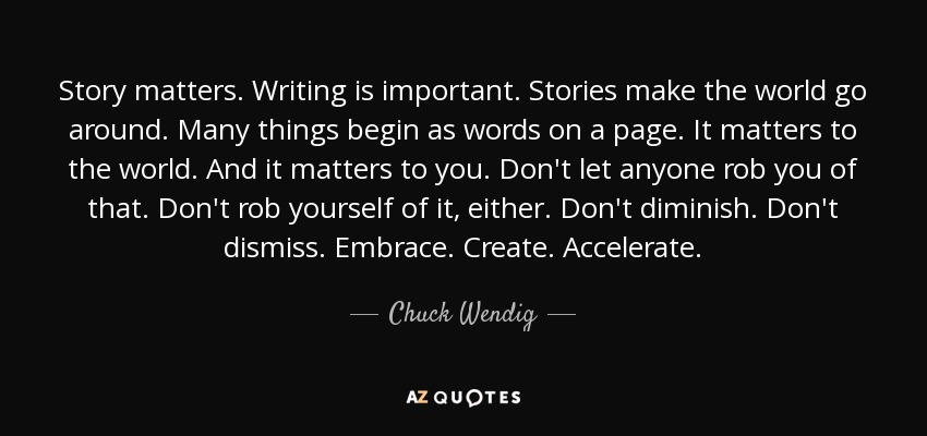 Story matters. Writing is important. Stories make the world go around. Many things begin as words on a page. It matters to the world. And it matters to you. Don't let anyone rob you of that. Don't rob yourself of it, either. Don't diminish. Don't dismiss. Embrace. Create. Accelerate. - Chuck Wendig