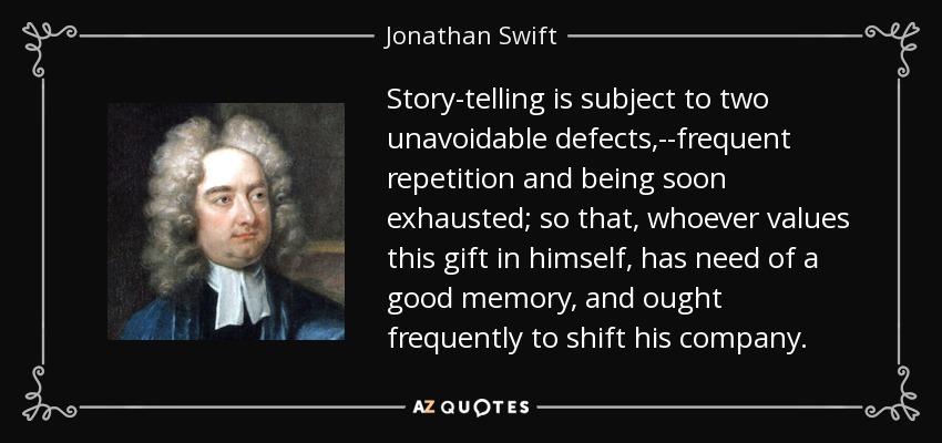 Story-telling is subject to two unavoidable defects,--frequent repetition and being soon exhausted; so that, whoever values this gift in himself, has need of a good memory, and ought frequently to shift his company. - Jonathan Swift