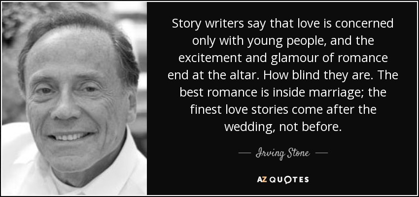 Story writers say that love is concerned only with young people, and the excitement and glamour of romance end at the altar. How blind they are. The best romance is inside marriage; the finest love stories come after the wedding, not before. - Irving Stone