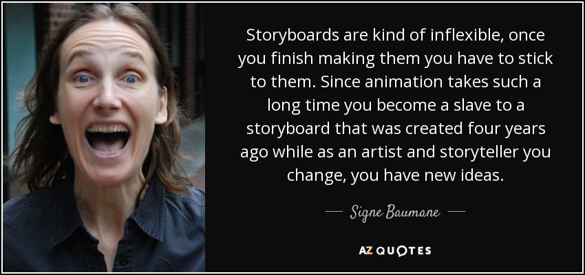 Storyboards are kind of inflexible, once you finish making them you have to stick to them. Since animation takes such a long time you become a slave to a storyboard that was created four years ago while as an artist and storyteller you change, you have new ideas. - Signe Baumane