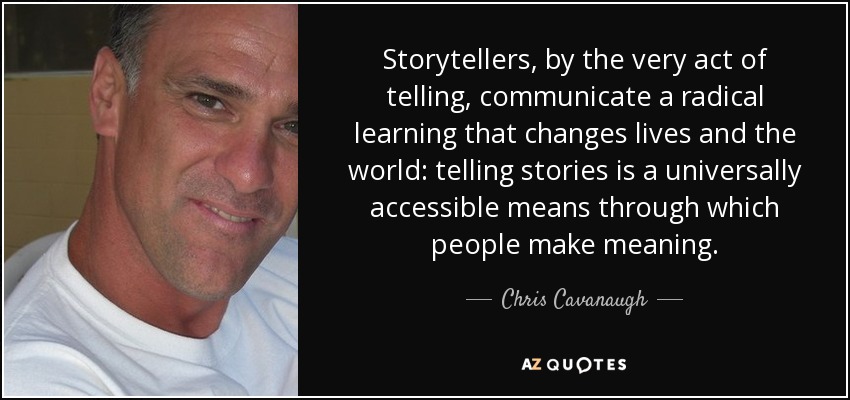 Storytellers, by the very act of telling, communicate a radical learning that changes lives and the world: telling stories is a universally accessible means through which people make meaning. - Chris Cavanaugh