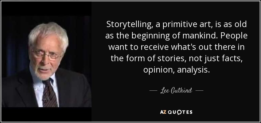 Storytelling, a primitive art, is as old as the beginning of mankind. People want to receive what's out there in the form of stories, not just facts, opinion, analysis. - Lee Gutkind