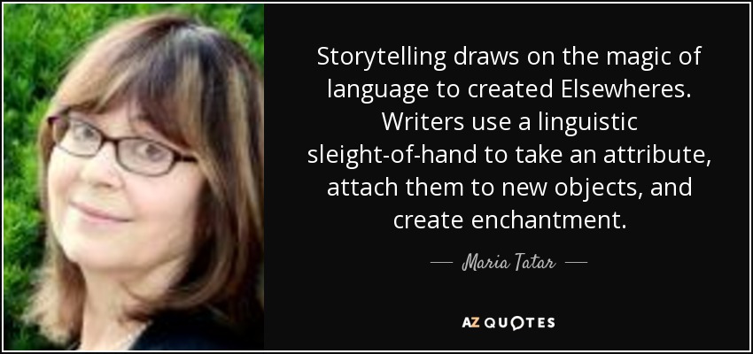 Storytelling draws on the magic of language to created Elsewheres. Writers use a linguistic sleight-of-hand to take an attribute, attach them to new objects, and create enchantment. - Maria Tatar