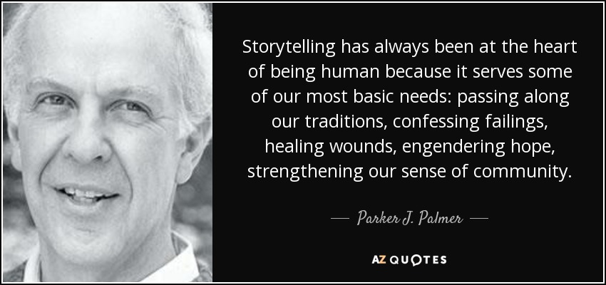 Storytelling has always been at the heart of being human because it serves some of our most basic needs: passing along our traditions, confessing failings, healing wounds, engendering hope, strengthening our sense of community. - Parker J. Palmer